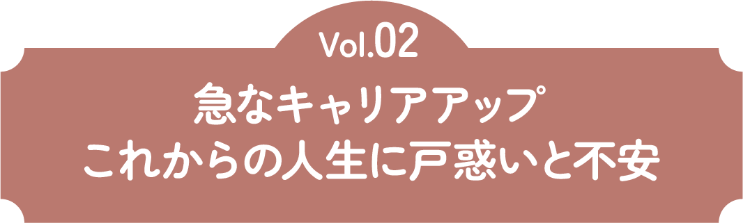 Vol.02 急なキャリアアップこれからの人生に戸惑いと不安