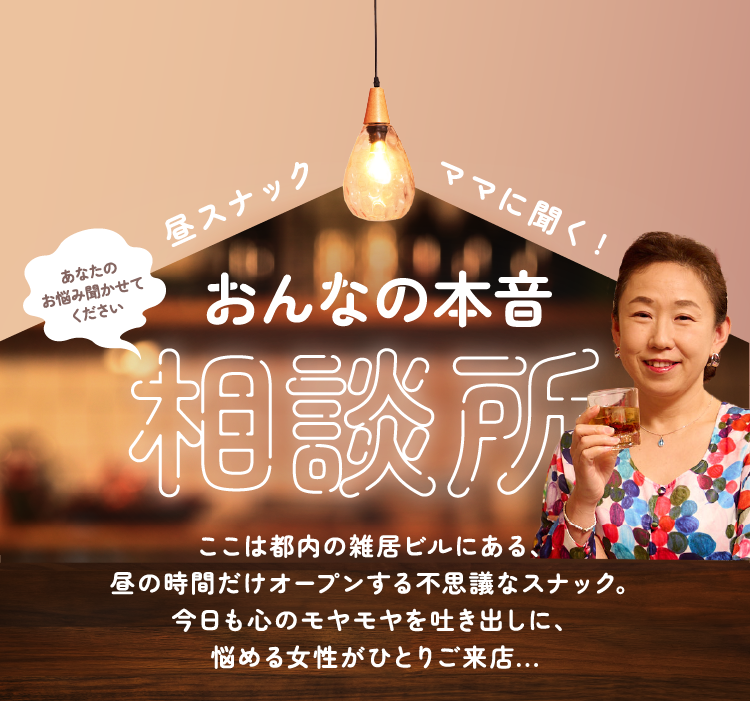 昼スナックママに聞く！ おんなの本音相談所 ここは都内の雑居ビルにある、昼の時間だけオープンする不思議なスナック。今日も心のモヤモヤを吐き出しに、悩める女性がひとりご来店…
