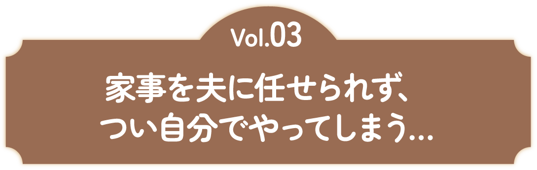 Vol.03 家事を夫に任せられず、つい自分でやってしまう...
