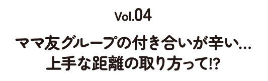 Vol.04 ママ友グループの付き合いが辛い... 上手な距離の取り方って!?
