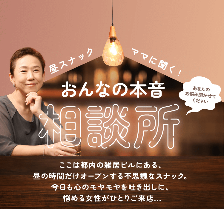 昼スナックママに聞く！ おんなの本音相談所 ここは都内の雑居ビルにある、昼の時間だけオープンする不思議なスナック。今日も心のモヤモヤを吐き出しに、悩める女性がひとりご来店…