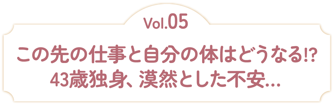 Vol.05 この先の仕事と自分の体はどうなる！？43歳独身、漠然とした不安…